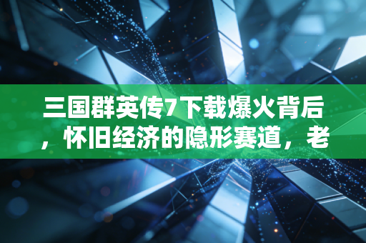 三国群英传7下载爆火背后，怀旧经济的隐形赛道，老IP如何躺赚千万？