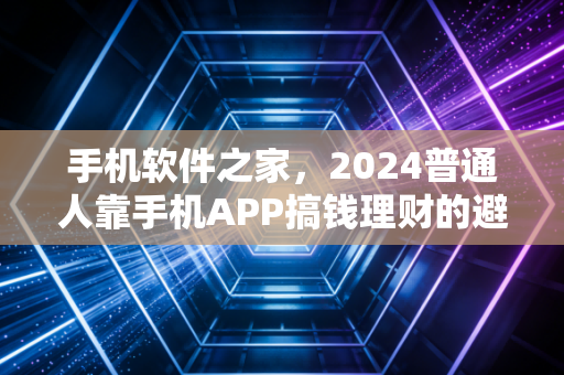 手机软件之家，2024普通人靠手机APP搞钱理财的避坑指南与真实收益复盘