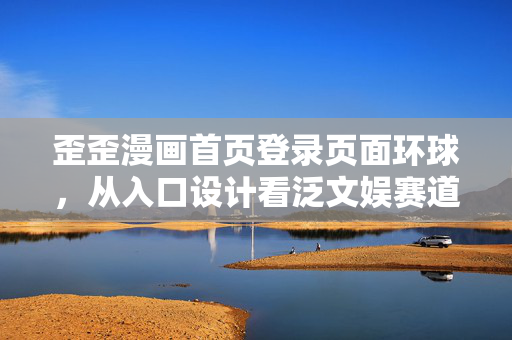 歪歪漫画首页登录页面环球,从入口设计看泛文娱赛道的千亿商业化暗线