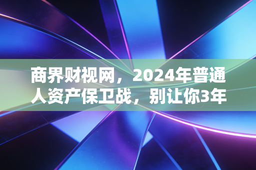 商界财视网，2024年普通人资产保卫战，别让你3年攒的10万，3个月就亏没了