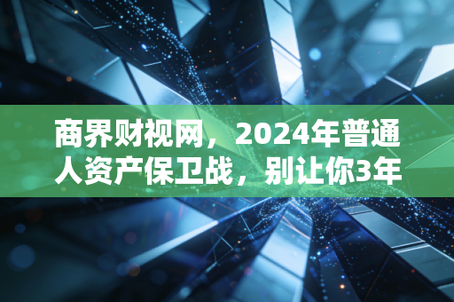 商界财视网，2024年普通人资产保卫战，别让你3年攒的10万，3个月就亏没了