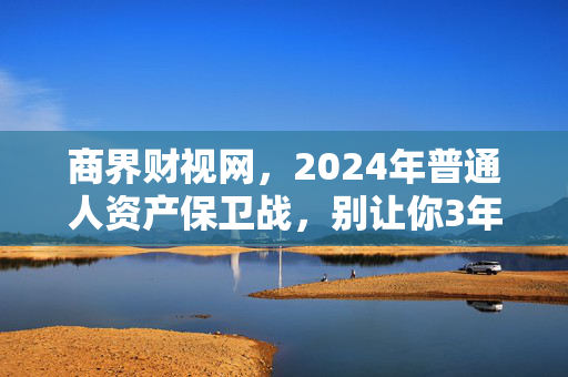商界财视网，2024年普通人资产保卫战，别让你3年攒的10万，3个月就亏没了