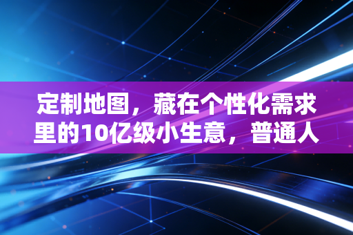定制地图,藏在个性化需求里的10亿级小生意,普通人也能入局的轻创业风口