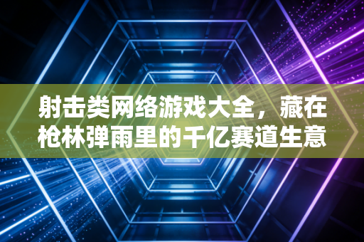 射击类网络游戏大全,藏在枪林弹雨里的千亿赛道生意经
