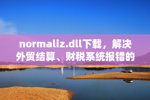 normaliz.dll下载，解决外贸结算、财税系统报错的实操指南，帮中小老板省下数万运维成本