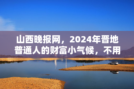 山西晚报网,2024年晋地普通人的财富小气候,不用追风口,守着家门口也能赚踏实钱