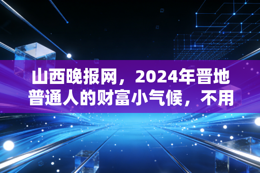 山西晚报网,2024年晋地普通人的财富小气候,不用追风口,守着家门口也能赚踏实钱