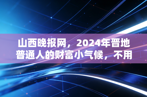 山西晚报网，2024年晋地普通人的财富小气候，不用追风口，守着家门口也能赚踏实钱