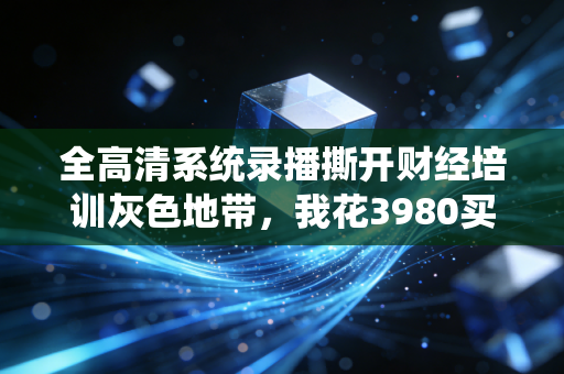 全高清系统录播撕开财经培训灰色地带，我花3980买的大师实盘课，背后是3年前的库存剪辑