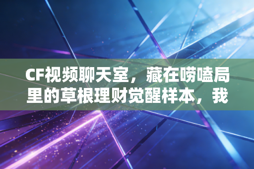 CF视频聊天室，藏在唠嗑局里的草根理财觉醒样本，我在三线城市看见1000个普通人的搞钱真相