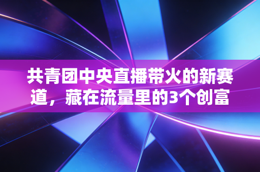 共青团中央直播带火的新赛道，藏在流量里的3个创富机会，普通人抓对了少走10年弯路