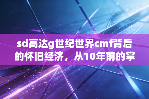 sd高达g世纪世界cmf背后的怀旧经济，从10年前的掌机金手指，看当代Z世代的情绪消费蓝海