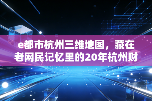 e都市杭州三维地图，藏在老网民记忆里的20年杭州财富密码