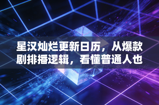 星汉灿烂更新日历,从爆款剧排播逻辑,看懂普通人也能复制的节奏赚钱密码