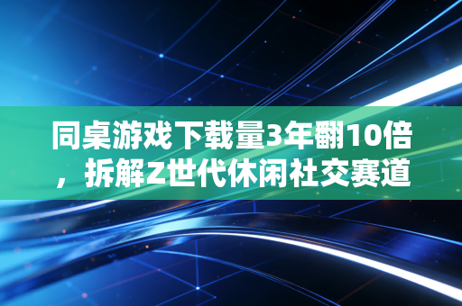同桌游戏下载量3年翻10倍,拆解Z世代休闲社交赛道的隐形财富密码