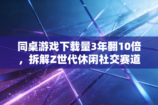 同桌游戏下载量3年翻10倍,拆解Z世代休闲社交赛道的隐形财富密码
