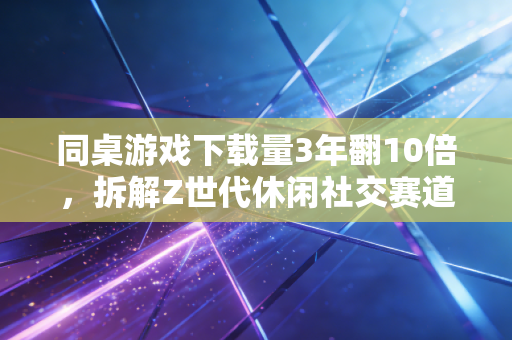 同桌游戏下载量3年翻10倍，拆解Z世代休闲社交赛道的隐形财富密码
