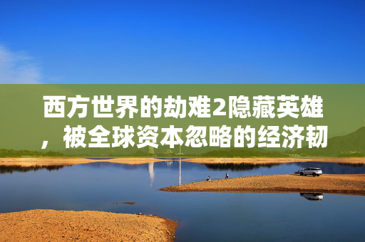 西方世界的劫难2隐藏英雄,被全球资本忽略的经济韧性构建者正在改写后加息时代的财富逻辑
