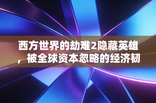 西方世界的劫难2隐藏英雄，被全球资本忽略的经济韧性构建者正在改写后加息时代的财富逻辑