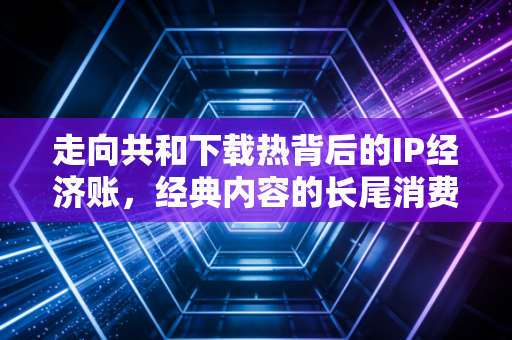 走向共和下载热背后的IP经济账,经典内容的长尾消费红利被谁赚走了