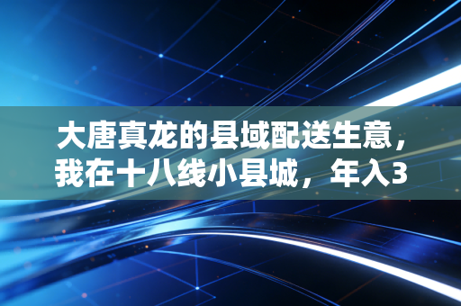 大唐真龙的县域配送生意，我在十八线小县城，年入300万的秘密