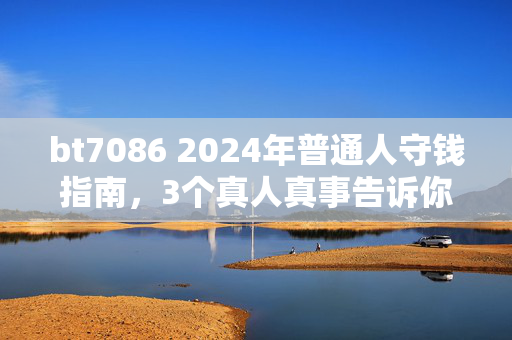 bt7086 2024年普通人守钱指南,3个真人真事告诉你,为什么不亏比赚快钱重要100倍