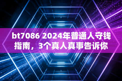 bt7086 2024年普通人守钱指南，3个真人真事告诉你，为什么不亏比赚快钱重要100倍