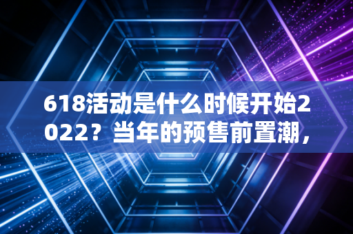 618活动是什么时候开始2022？当年的预售前置潮，藏着电商造节的三次流量逻辑转向
