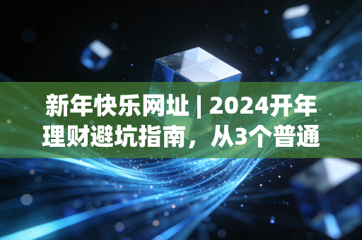 新年快乐网址 | 2024开年理财避坑指南,从3个普通人的真实经历看普通人如何稳稳攒钱