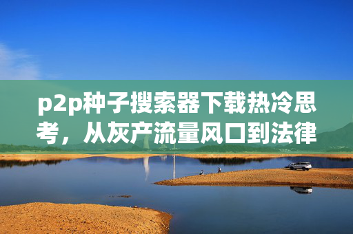 p2p种子搜索器下载热冷思考，从灰产流量风口到法律红线，普通人踩坑的3个真实教训