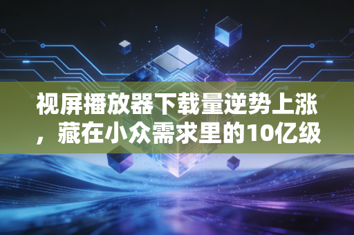 视屏播放器下载量逆势上涨，藏在小众需求里的10亿级消费新赛道