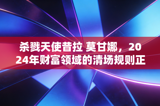 杀戮天使昔拉 莫甘娜,2024年财富领域的清场规则正在杀死3种伪富人