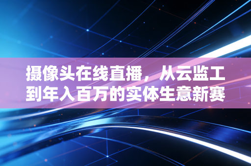 摄像头在线直播，从云监工到年入百万的实体生意新赛道
