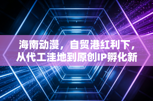 海南动漫,自贸港红利下,从代工洼地到原创IP孵化新高地的逆袭路径