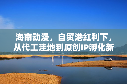 海南动漫，自贸港红利下，从代工洼地到原创IP孵化新高地的逆袭路径
