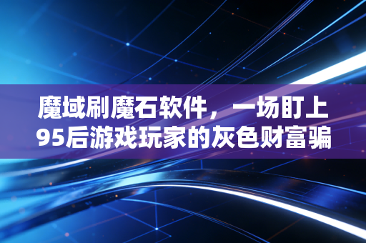 魔域刷魔石软件,一场盯上95后游戏玩家的灰色财富骗局,我花3万踩过的坑比你玩过的服都多