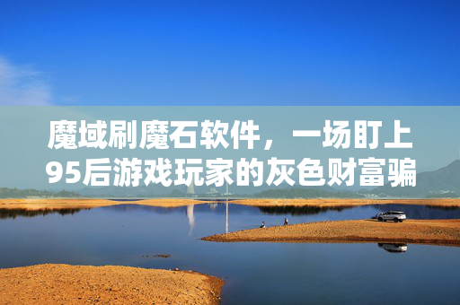 魔域刷魔石软件，一场盯上95后游戏玩家的灰色财富骗局，我花3万踩过的坑比你玩过的服都多