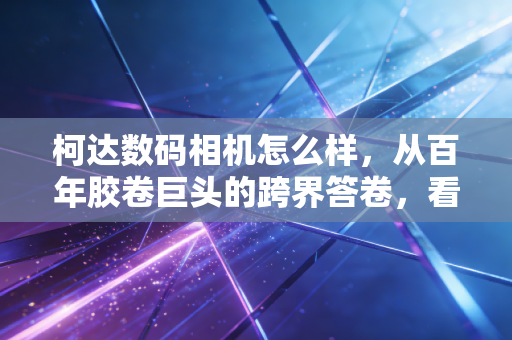 柯达数码相机怎么样，从百年胶卷巨头的跨界答卷，看消费电子赛道的「复古红利」逻辑