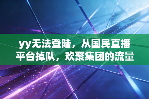 yy无法登陆,从国民直播平台掉队,欢聚集团的流量退潮与转型迷局