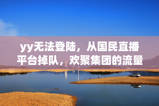 yy无法登陆，从国民直播平台掉队，欢聚集团的流量退潮与转型迷局