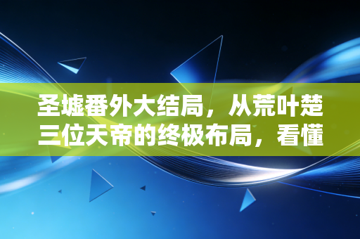 圣墟番外大结局，从荒叶楚三位天帝的终极布局，看懂普通人跨阶层资产配置的底层逻辑