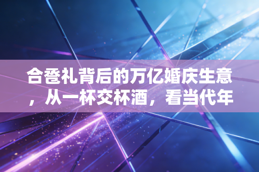 合卺礼背后的万亿婚庆生意,从一杯交杯酒,看当代年轻人的结婚消费账本
