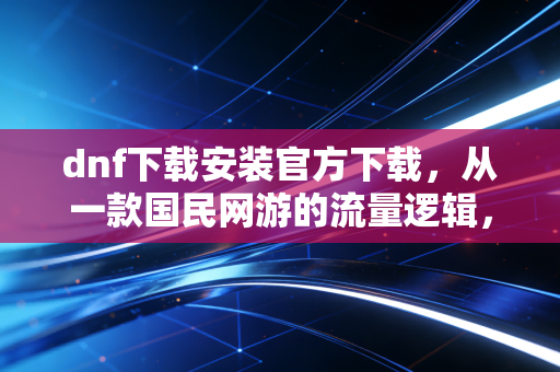 dnf下载安装官方下载，从一款国民网游的流量逻辑，看数字文娱赛道的3个财富新机会