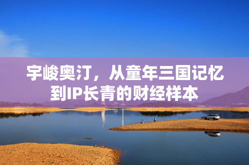 宇峻奥汀,从童年三国记忆到IP长青的财经样本