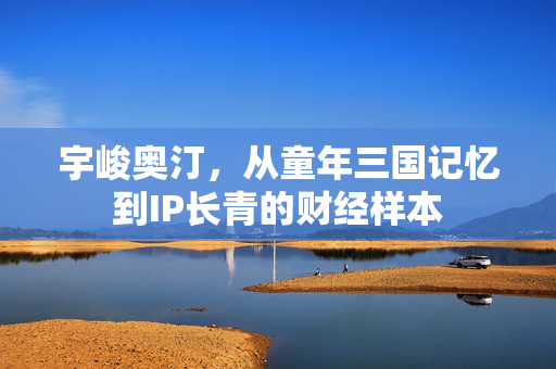 宇峻奥汀，从童年三国记忆到IP长青的财经样本