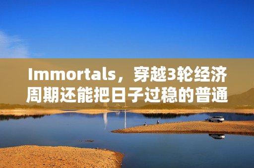 Immortals,穿越3轮经济周期还能把日子过稳的普通人,都做对了什么