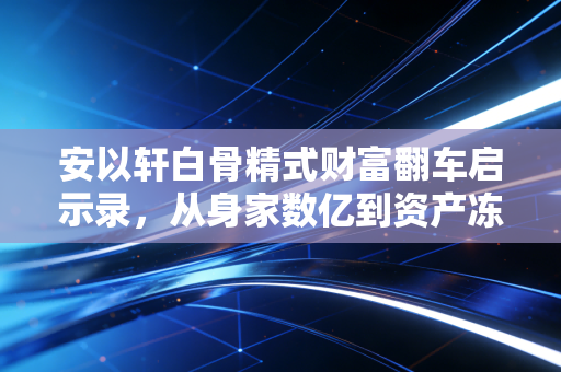 安以轩白骨精式财富翻车启示录,从身家数亿到资产冻结,职场精英的守富坑你踩了几个