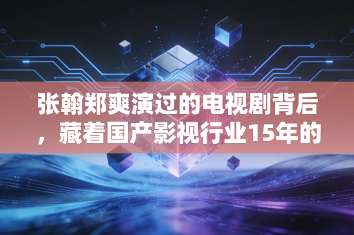 张翰郑爽演过的电视剧背后,藏着国产影视行业15年的流量沉浮与普通人的消费避坑指南