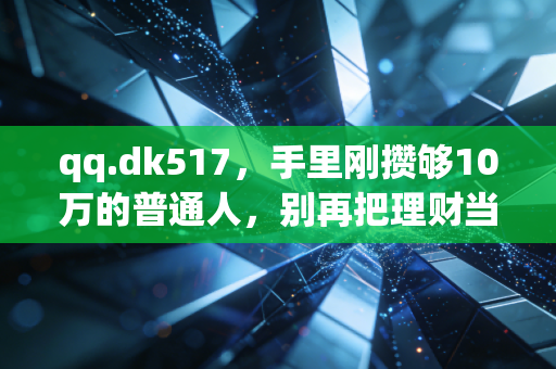 qq.dk517，手里刚攒够10万的普通人，别再把理财当成破财的捷径了