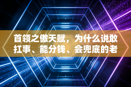 首领之傲天赋，为什么说敢扛事、能分钱、会兜底的老板，才是团队穿越周期的核心资产